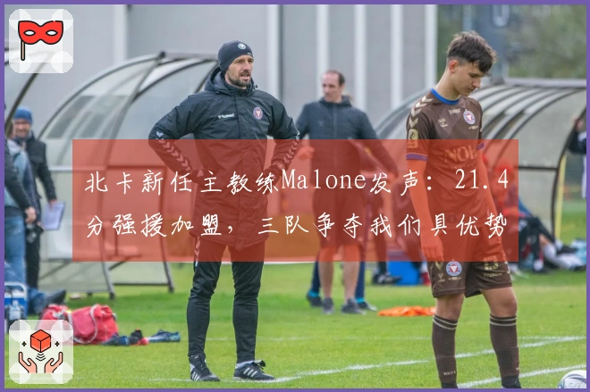北卡新任主教练Malone发声：21.4分强援加盟，三队争夺我们具优势