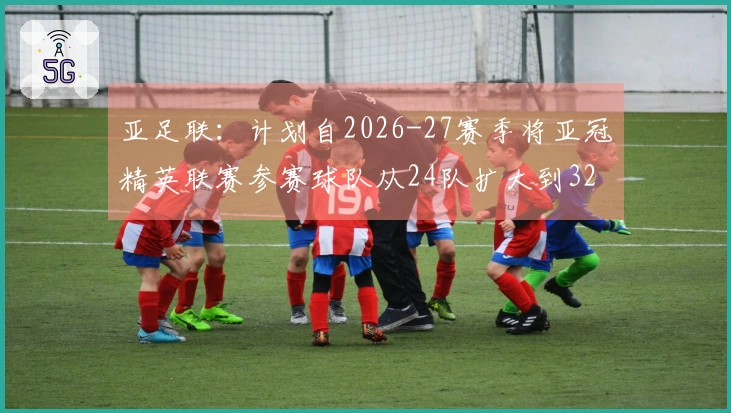 亚足联：计划自2026-27赛季将亚冠精英联赛参赛球队从24队扩大到32队