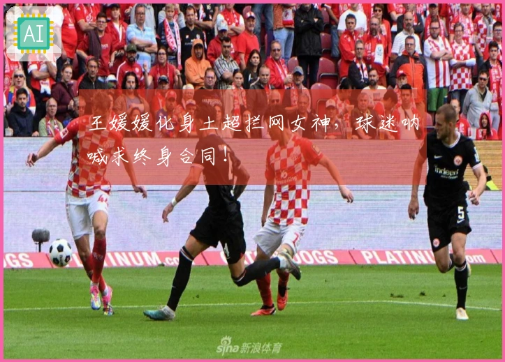 王媛媛化身土超拦网女神，球迷呐喊求终身合同！