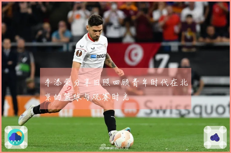 李添荣分享旧照回顾青年时代在北京的篮球与观赛时光