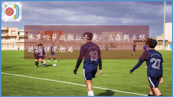 佛罗伦萨战胜拉齐奥，戈森斯头球进球锁定胜局