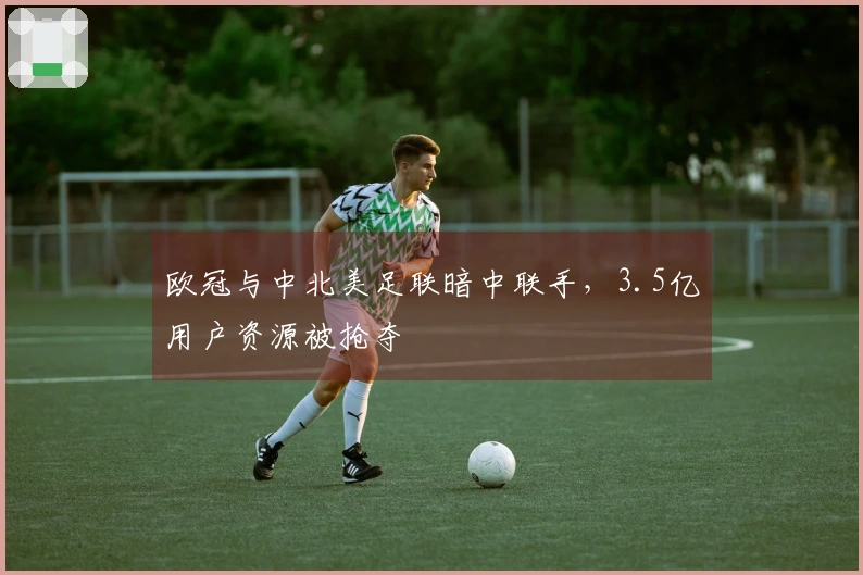 欧冠与中北美足联暗中联手，3.5亿用户资源被抢夺