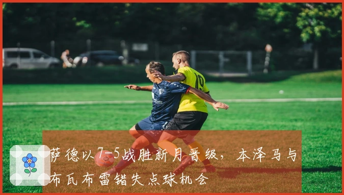 萨德以7-5战胜新月晋级，本泽马与布瓦布雷错失点球机会