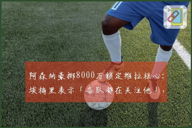 阿森纳豪掷8000万锁定维拉核心：埃梅里表示「各队都在关注他」，财政压力迫使出售底牌