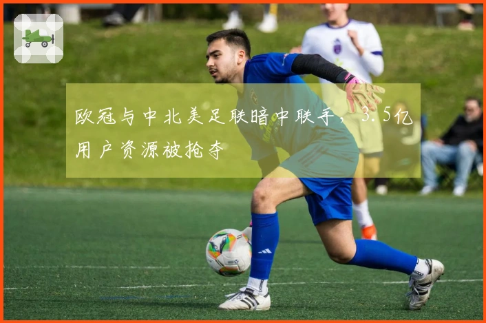 欧冠与中北美足联暗中联手，3.5亿用户资源被抢夺