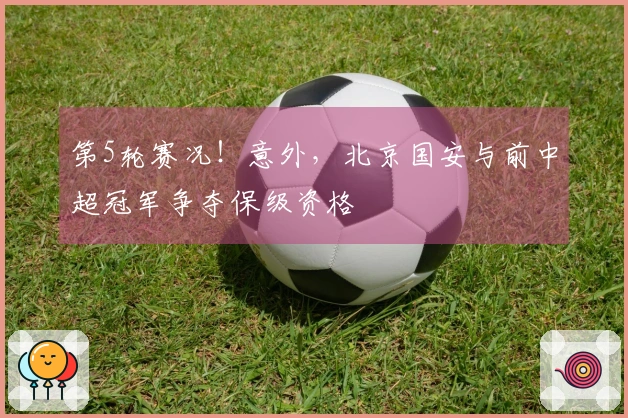 第5轮赛况！意外，北京国安与前中超冠军争夺保级资格