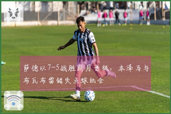 萨德以7-5战胜新月晋级，本泽马与布瓦布雷错失点球机会