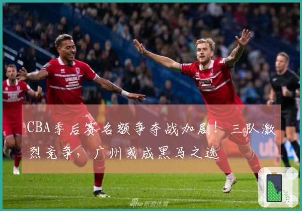 CBA季后赛名额争夺战加剧！三队激烈竞争，广州或成黑马之选