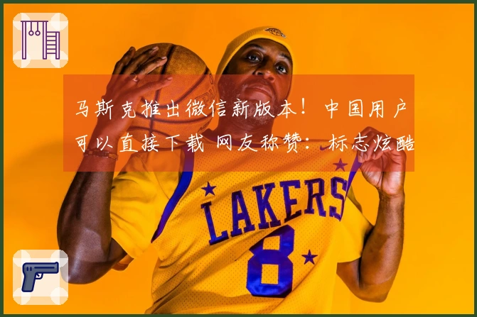 马斯克推出微信新版本！中国用户可以直接下载 网友称赞：标志炫酷