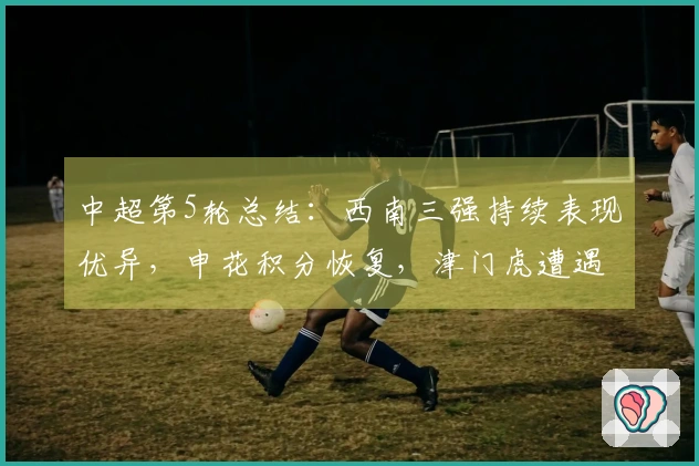 中超第5轮总结：西南三强持续表现优异，申花积分恢复，津门虎遭遇困境
