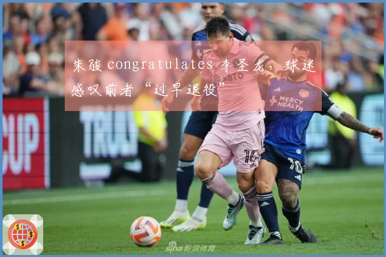 朱骏 congratulates 李圣龙，球迷感叹前者“过早退役”