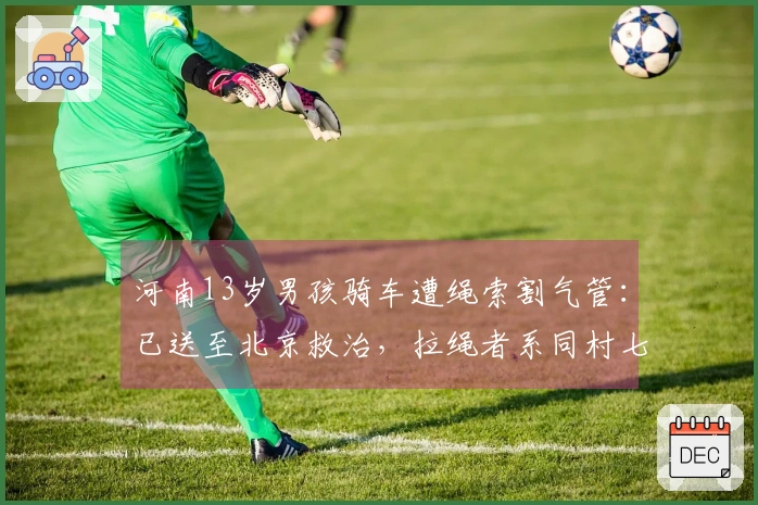 河南13岁男孩骑车遭绳索割气管：已送至北京救治，拉绳者系同村七旬老人，警方介入调查