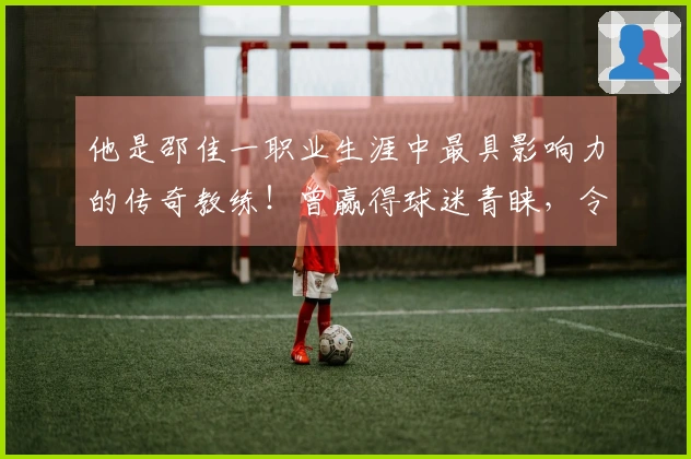他是邵佳一职业生涯中最具影响力的传奇教练！曾赢得球迷青睐，令人期待的未来