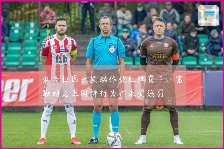 利马拉因头发动作被红牌罚下，富勒姆后卫同样行为却未受惩罚