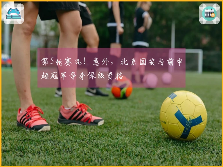 第5轮赛况！意外，北京国安与前中超冠军争夺保级资格