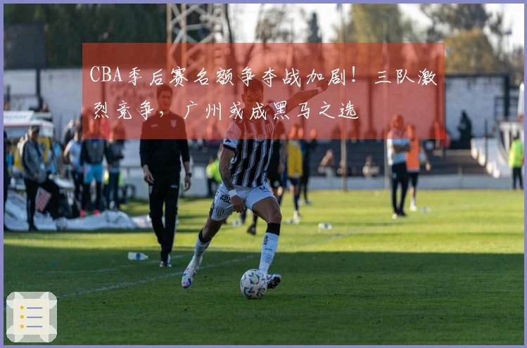 CBA季后赛名额争夺战加剧！三队激烈竞争，广州或成黑马之选