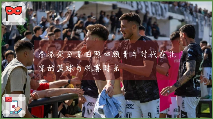 李添荣分享旧照回顾青年时代在北京的篮球与观赛时光