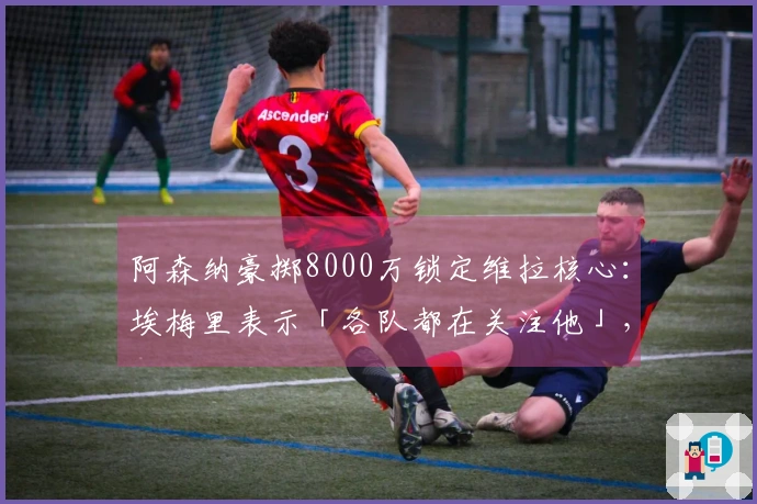 阿森纳豪掷8000万锁定维拉核心：埃梅里表示「各队都在关注他」，财政压力迫使出售底牌