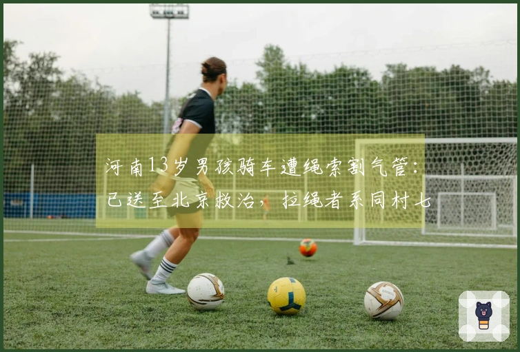河南13岁男孩骑车遭绳索割气管：已送至北京救治，拉绳者系同村七旬老人，警方介入调查