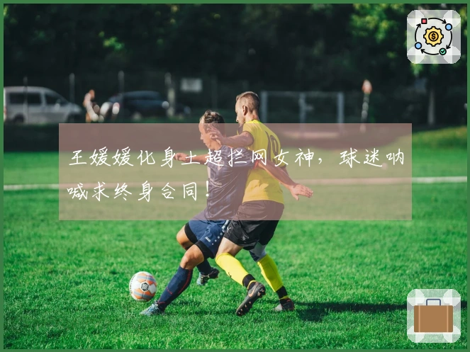 王媛媛化身土超拦网女神，球迷呐喊求终身合同！
