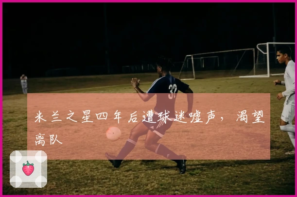 米兰之星四年后遭球迷嘘声，渴望离队